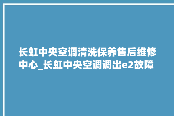 长虹中央空调清洗保养售后维修中心_长虹中央空调调出e2故障 。长虹