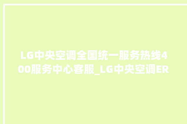 LG中央空调全国统一服务热线400服务中心客服_LG中央空调ER故障代码 。中央空调