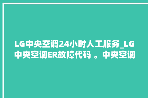 LG中央空调24小时人工服务_LG中央空调ER故障代码 。中央空调