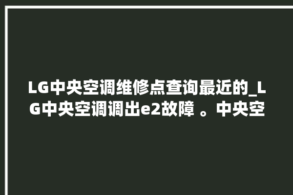 LG中央空调维修点查询最近的_LG中央空调调出e2故障 。中央空调