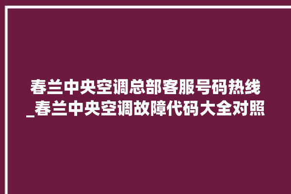 春兰中央空调总部客服号码热线_春兰中央空调故障代码大全对照表 。春兰