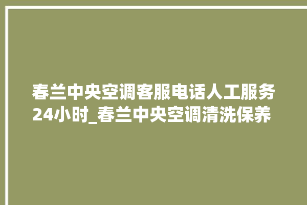 春兰中央空调客服电话人工服务24小时_春兰中央空调清洗保养 。春兰