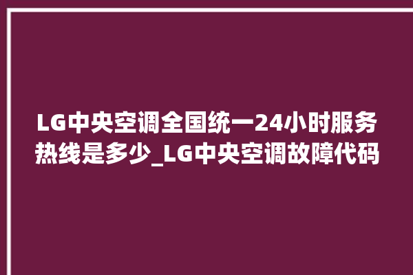 LG中央空调全国统一24小时服务热线是多少_LG中央空调故障代码 。中央空调