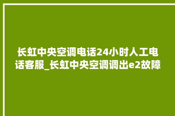 长虹中央空调电话24小时人工电话客服_长虹中央空调调出e2故障 。长虹