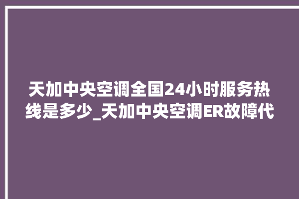 天加中央空调全国24小时服务热线是多少_天加中央空调ER故障代码 。中央空调