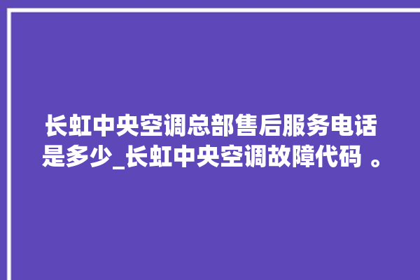 长虹中央空调总部售后服务电话是多少_长虹中央空调故障代码 。长虹