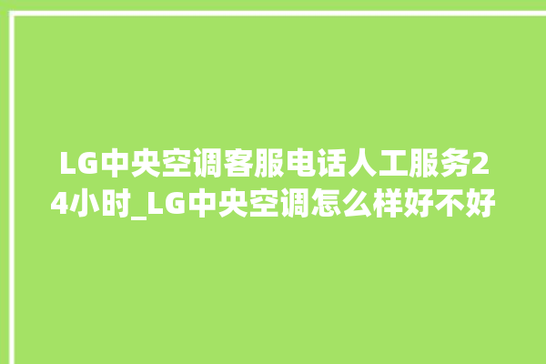 LG中央空调客服电话人工服务24小时_LG中央空调怎么样好不好 。中央空调