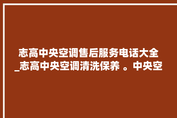 志高中央空调售后服务电话大全_志高中央空调清洗保养 。中央空调