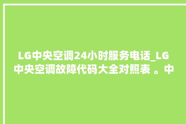 LG中央空调24小时服务电话_LG中央空调故障代码大全对照表 。中央空调