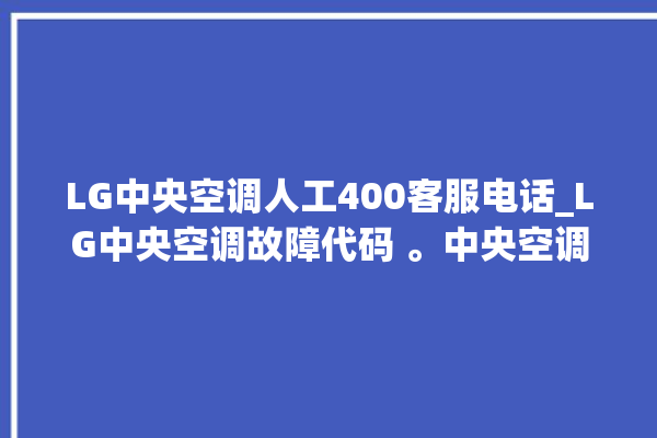 LG中央空调人工400客服电话_LG中央空调故障代码 。中央空调