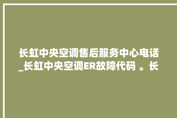 长虹中央空调售后服务中心电话_长虹中央空调ER故障代码 。长虹