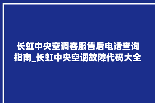 长虹中央空调客服售后电话查询指南_长虹中央空调故障代码大全对照表 。长虹