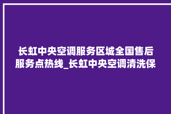 长虹中央空调服务区城全国售后服务点热线_长虹中央空调清洗保养 。长虹