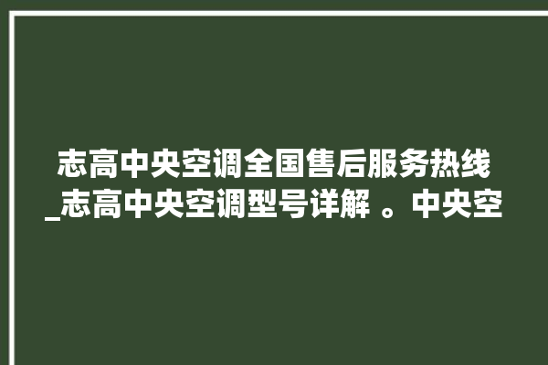 志高中央空调全国售后服务热线_志高中央空调型号详解 。中央空调