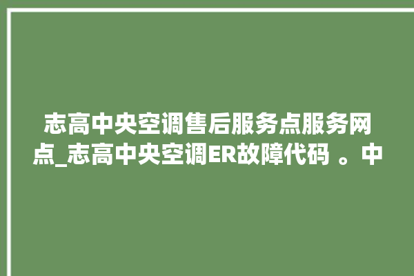 志高中央空调售后服务点服务网点_志高中央空调ER故障代码 。中央空调