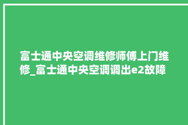 富士通中央空调维修师傅上门维修_富士通中央空调调出e2故障 。富士通