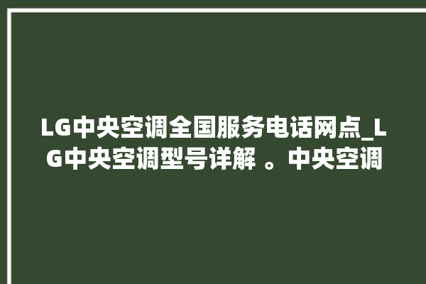 LG中央空调全国服务电话网点_LG中央空调型号详解 。中央空调