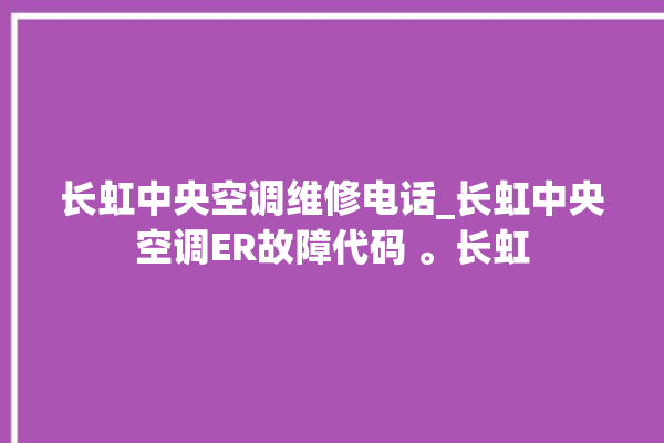 长虹中央空调维修电话_长虹中央空调ER故障代码 。长虹