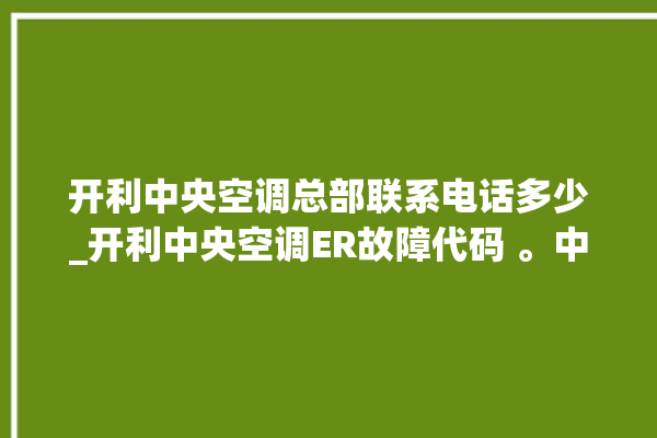 开利中央空调总部联系电话多少_开利中央空调ER故障代码 。中央空调