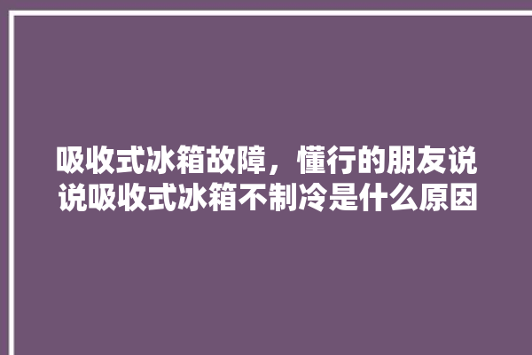 吸收式冰箱故障，懂行的朋友说说吸收式冰箱不制冷是什么原因