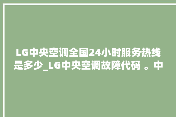 LG中央空调全国24小时服务热线是多少_LG中央空调故障代码 。中央空调