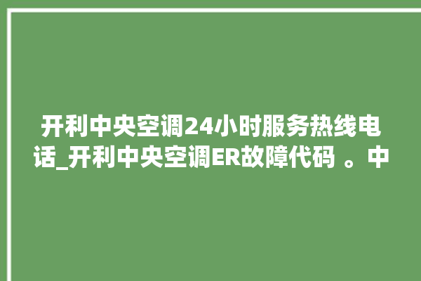 开利中央空调24小时服务热线电话_开利中央空调ER故障代码 。中央空调