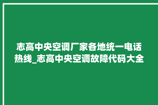 志高中央空调厂家各地统一电话热线_志高中央空调故障代码大全对照表 。中央空调