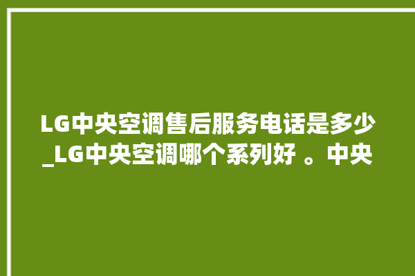 LG中央空调售后服务电话是多少_LG中央空调哪个系列好 。中央空调