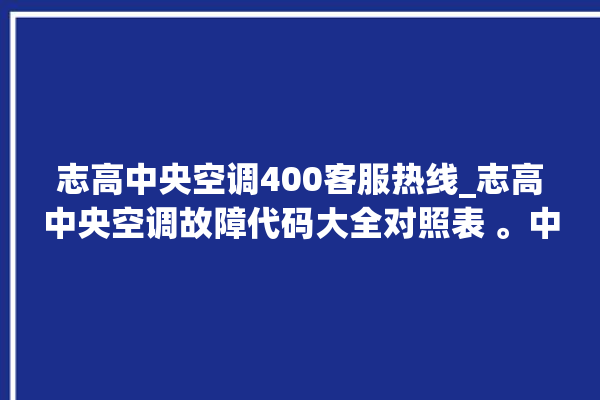 志高中央空调400客服热线_志高中央空调故障代码大全对照表 。中央空调