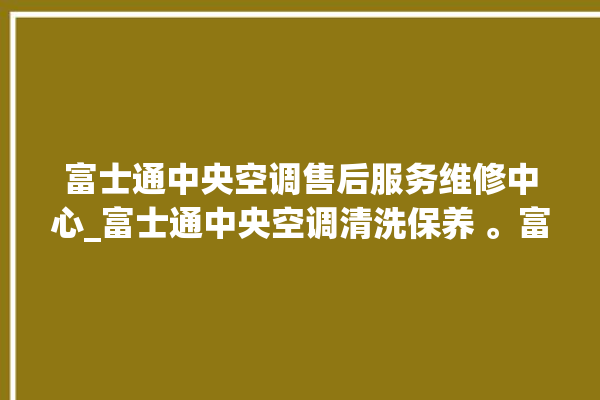 富士通中央空调售后服务维修中心_富士通中央空调清洗保养 。富士通