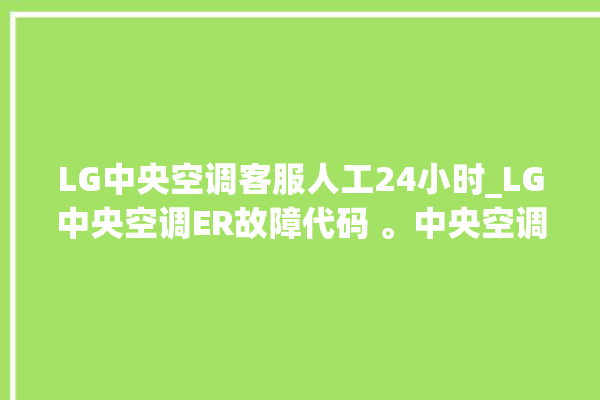 LG中央空调客服人工24小时_LG中央空调ER故障代码 。中央空调