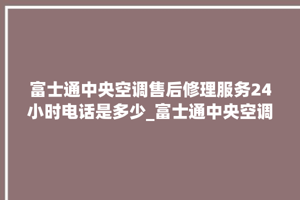 富士通中央空调售后修理服务24小时电话是多少_富士通中央空调调出e2故障 。富士通