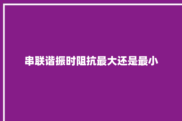 串联谐振时阻抗最大还是最小