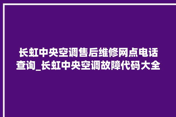 长虹中央空调售后维修网点电话查询_长虹中央空调故障代码大全对照表 。长虹