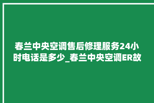 春兰中央空调售后修理服务24小时电话是多少_春兰中央空调ER故障代码 。春兰