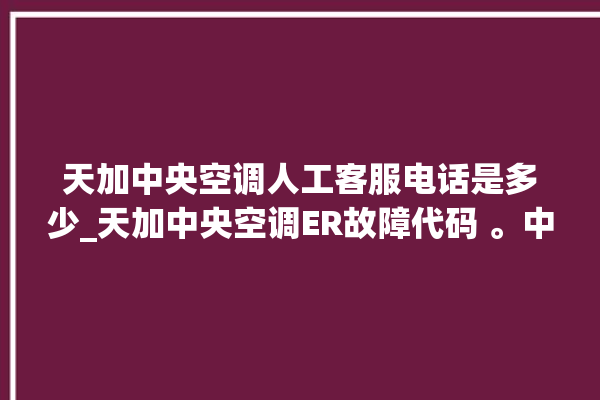 天加中央空调人工客服电话是多少_天加中央空调ER故障代码 。中央空调