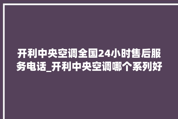 开利中央空调全国24小时售后服务电话_开利中央空调哪个系列好 。中央空调