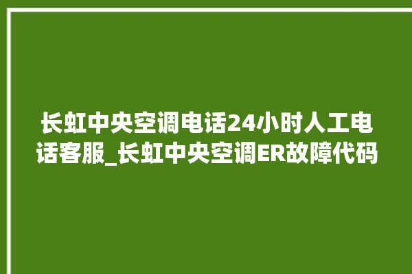 长虹中央空调电话24小时人工电话客服_长虹中央空调ER故障代码 。长虹