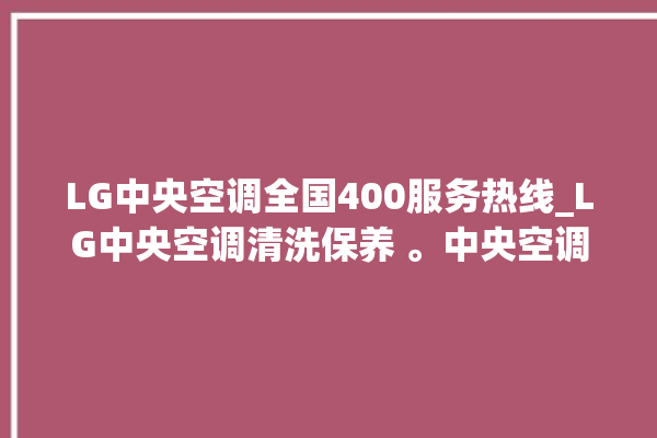 LG中央空调全国400服务热线_LG中央空调清洗保养 。中央空调