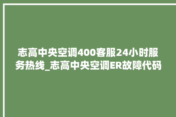 志高中央空调400客服24小时服务热线_志高中央空调ER故障代码 。中央空调