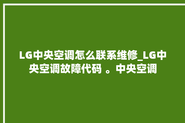 LG中央空调怎么联系维修_LG中央空调故障代码 。中央空调