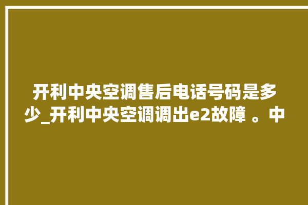 开利中央空调售后电话号码是多少_开利中央空调调出e2故障 。中央空调