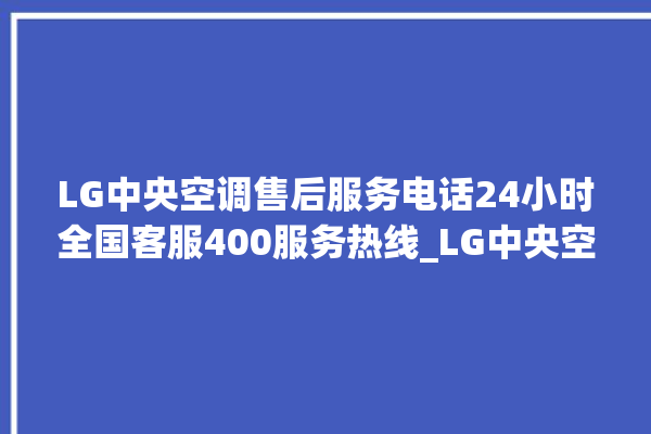 LG中央空调售后服务电话24小时全国客服400服务热线_LG中央空调故障代码大全对照表 。中央空调