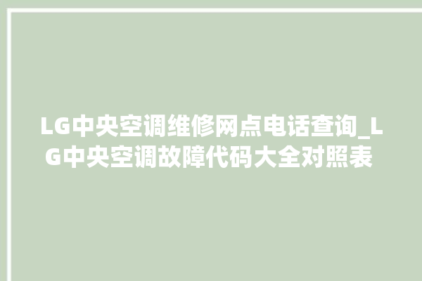 LG中央空调维修网点电话查询_LG中央空调故障代码大全对照表 。中央空调