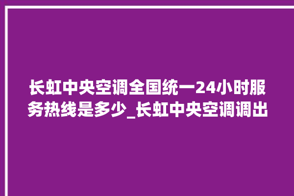 长虹中央空调全国统一24小时服务热线是多少_长虹中央空调调出e2故障 。长虹