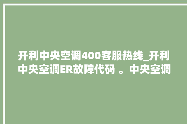 开利中央空调400客服热线_开利中央空调ER故障代码 。中央空调