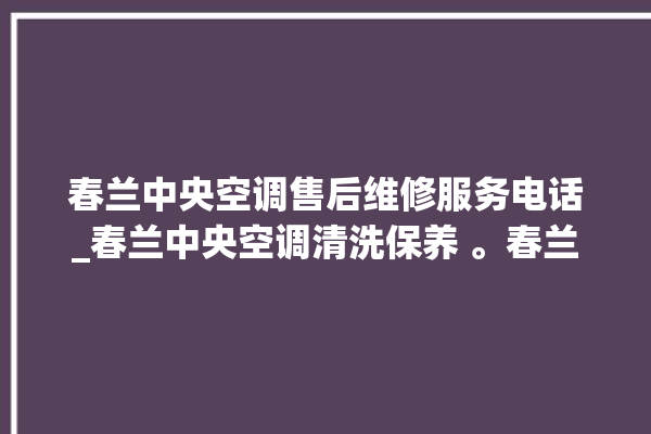 春兰中央空调售后维修服务电话_春兰中央空调清洗保养 。春兰