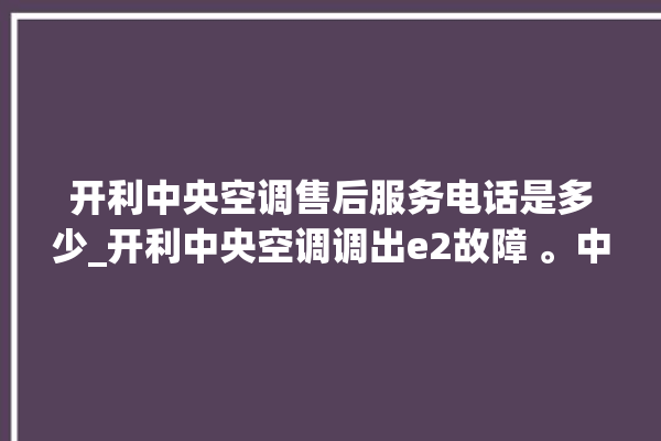 开利中央空调售后服务电话是多少_开利中央空调调出e2故障 。中央空调