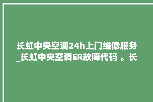 长虹中央空调24h上门维修服务_长虹中央空调ER故障代码 。长虹