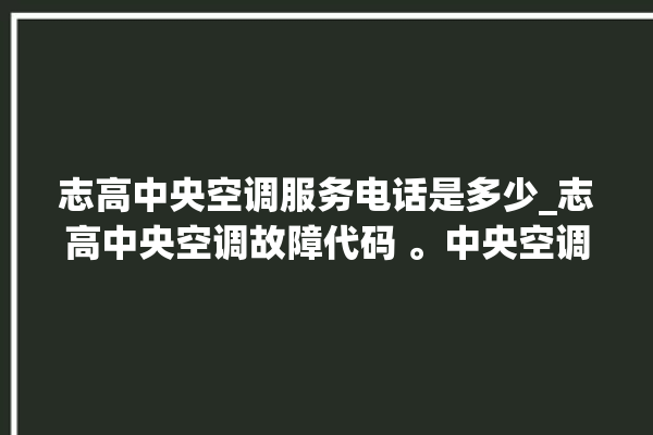 志高中央空调服务电话是多少_志高中央空调故障代码 。中央空调